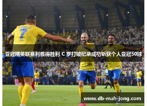 亚冠精英联赛利雅得胜利 C 罗打破纪录成功斩获个人亚冠50球